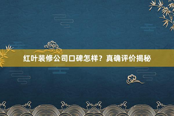 红叶装修公司口碑怎样？真确评价揭秘